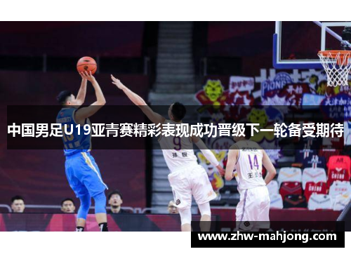 中国男足U19亚青赛精彩表现成功晋级下一轮备受期待