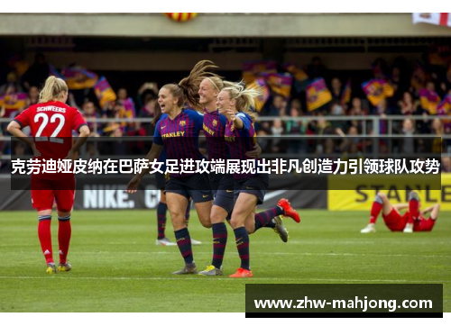 克劳迪娅皮纳在巴萨女足进攻端展现出非凡创造力引领球队攻势